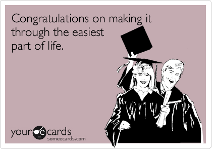 Congratulations on making it through the easiest
part of life.