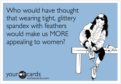 Who would have thought 
that wearing tight, glittery
spandex with feathers
would make us MORE 
appealing to women?
