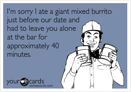 I'm sorry I ate a giant mixed burrito just before our date andhad to leave you aloneat the bar forapproximately 40minutes.