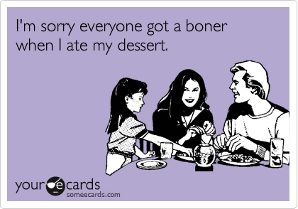 I'm sorry everyone got a boner when I ate my dessert.