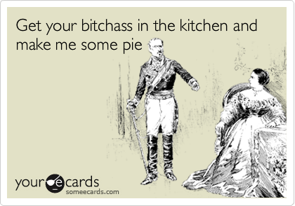 Get your bitchass in the kitchen and make me some pie