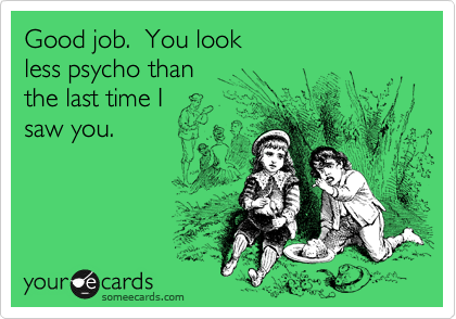 Good job.  You look less psycho thanthe last time Isaw you.
