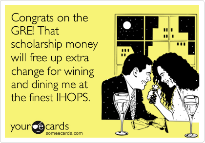 Congrats on the
GRE! That
scholarship money
will free up extra
change for wining
and dining me at
the finest IHOPS.