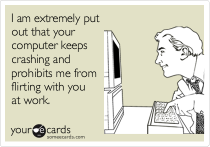 I am extremely put 
out that your
computer keeps
crashing and
prohibits me from
flirting with you 
at work.