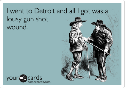 I went to Detroit and all I got was a lousy gun shot
wound.