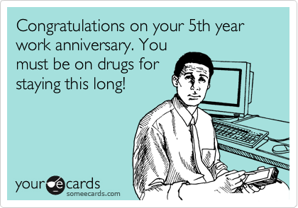 Congratulations on your 5th year work anniversary. Youmust be on drugs forstaying this long!