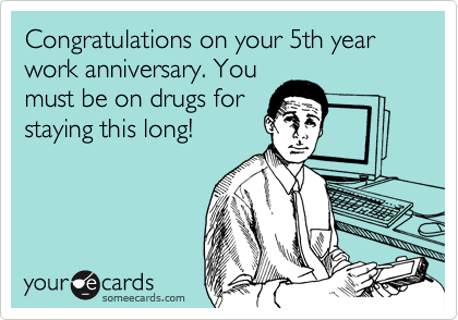 Congratulations on your 5th year work anniversary. You
must be on drugs for
staying this long!