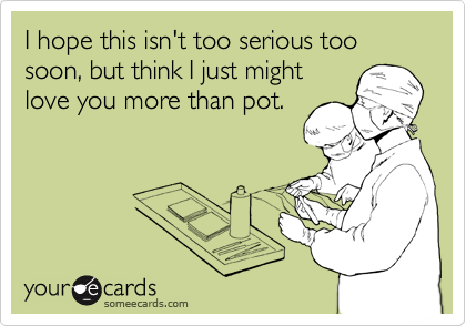 I hope this isn't too serious too soon, but think I just might
love you more than pot.