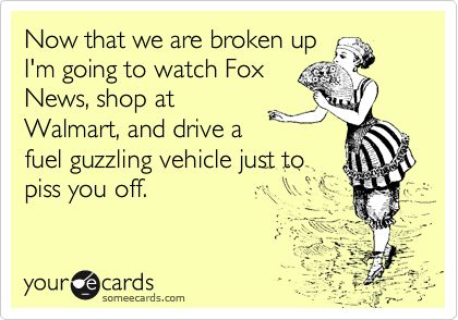 Now that we are broken up
I'm going to watch Fox
News, shop at
Walmart, and drive a
fuel guzzling vehicle just to
piss you off. 