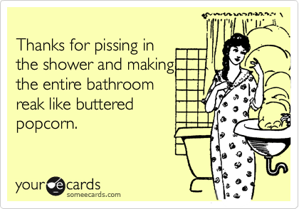 
Thanks for pissing in 
the shower and making
the entire bathroom 
reak like buttered
popcorn.