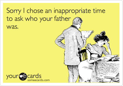 Sorry I chose an inappropriate time to ask who your father
was.
