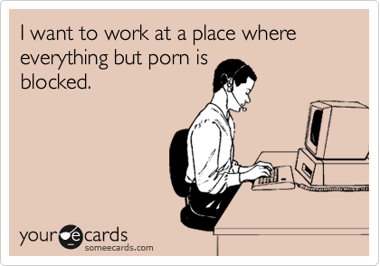 I want to work at a place where everything but porn is
blocked.
