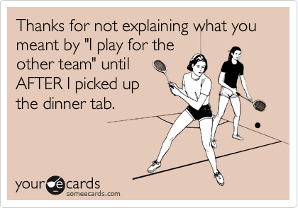 Thanks for not explaining what you meant by "I play for the
other team" until
AFTER I picked up 
the dinner tab.