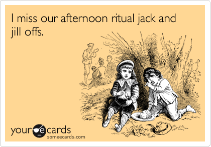 I miss our afternoon ritual jack and jill offs.