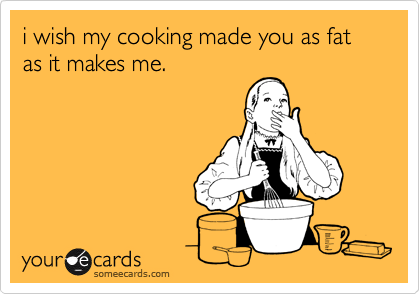 i wish my cooking made you as fat as it makes me.