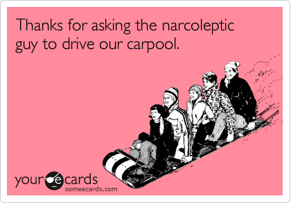 Thanks for asking the narcoleptic guy to drive our carpool.