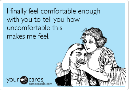 I finally feel comfortable enough with you to tell you how uncomfortable this
makes me feel.