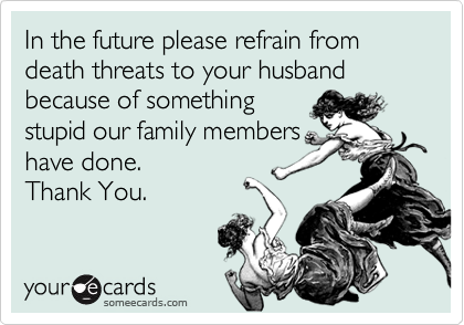 In the future please refrain from death threats to your husband because of somethingstupid our family membershave done.Thank You.