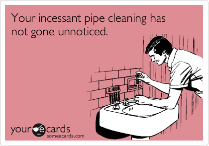 Your incessant pipe cleaning has not gone unnoticed.