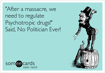 "After a massacre, we
need to regulate
Psychotropic drugs!"
Said, No Politician Ever!