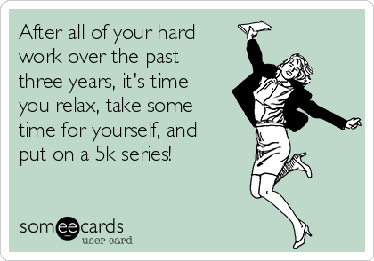 After all of your hard
work over the past
three years, it's time
you relax, take some
time for yourself, and
put on a 5k series! 