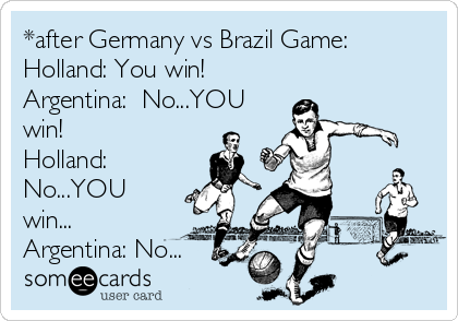 *after Germany vs Brazil Game:
Holland: You win!
Argentina:  No...YOU
win!
Holland:
No...YOU
win...
Argentina: No...