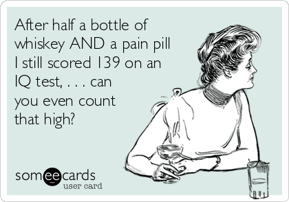 After half a bottle of
whiskey AND a pain pill
I still scored 139 on an
IQ test, . . . can
you even count
that high? 