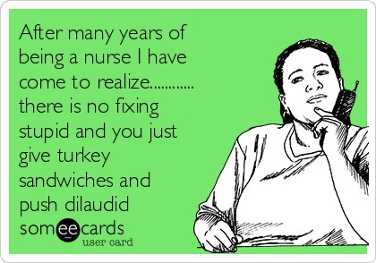 After many years of
being a nurse I have
come to realize............
there is no fixing
stupid and you just
give turkey
sandwiches and
push dilaudid