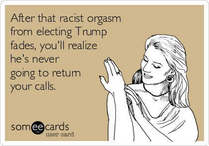 After that racist orgasm
from electing Trump
fades, you'll realize
he's never
going to return
your calls. 