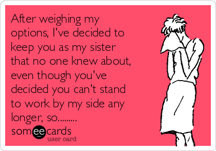After weighing my
options, I've decided to
keep you as my sister
that no one knew about,
even though you've
decided you can't stand
to work by my side any
longer, so.........