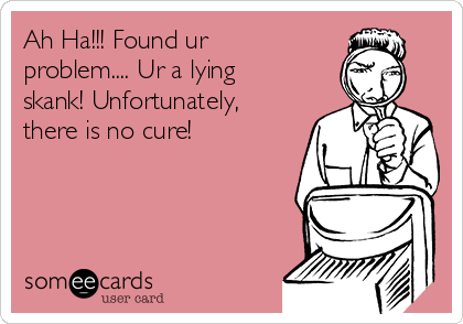Ah Ha!!! Found ur
problem.... Ur a lying
skank! Unfortunately,
there is no cure!