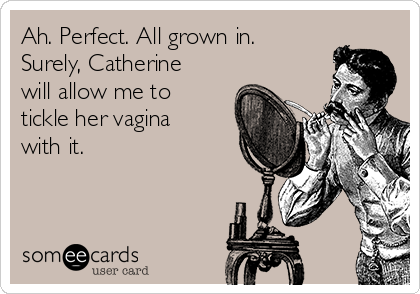 Ah. Perfect. All grown in.
Surely, Catherine
will allow me to
tickle her vagina
with it. 