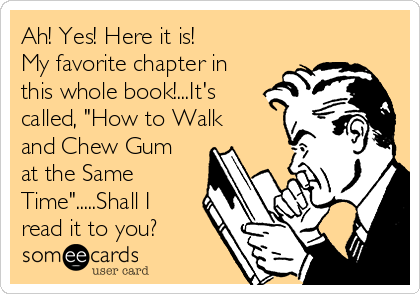 Ah! Yes! Here it is!
My favorite chapter in
this whole book!...It's
called, "How to Walk
and Chew Gum
at the Same
Time".....Shall I
read it to you?