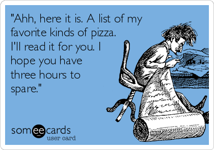 "Ahh, here it is. A list of my
favorite kinds of pizza.
I'll read it for you. I
hope you have
three hours to
spare."