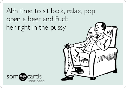 Ahh time to sit back, relax, pop
open a beer and Fuck
her right in the pussy