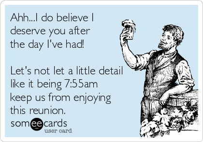 Ahh...I do believe I
deserve you after
the day I've had!

Let's not let a little detail
like it being 7:55am
keep us from enjoying
this reunion.