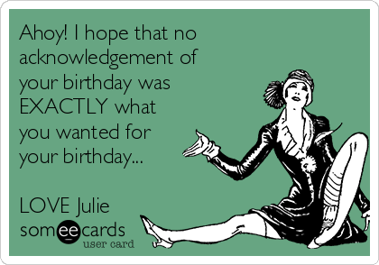 Ahoy! I hope that no
acknowledgement of
your birthday was
EXACTLY what
you wanted for
your birthday...

LOVE Julie