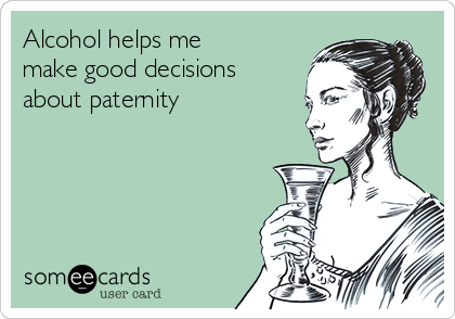 Alcohol helps me
make good decisions 
about paternity
