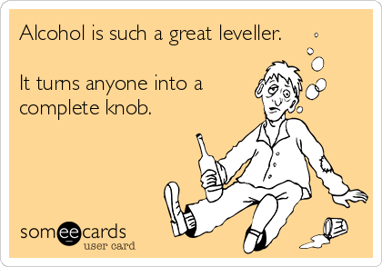 Alcohol is such a great leveller.

It turns anyone into a 
complete knob.