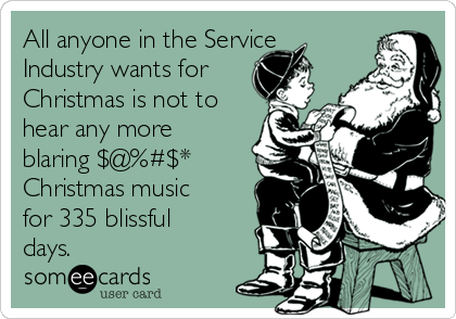All anyone in the Service
Industry wants for
Christmas is not to
hear any more
blaring $@%#$*
Christmas music
for 335 blissful
days.