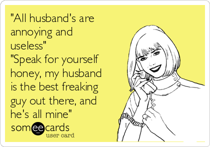 "All husband's are
annoying and
useless"
"Speak for yourself
honey, my husband
is the best freaking
guy out there, and
he's all mine"