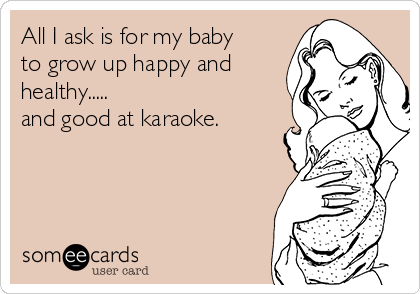 All I ask is for my baby
to grow up happy and
healthy.....
and good at karaoke. 