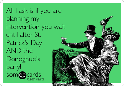 All I ask is that you wait until after St. Patrick's Day if you happen to  be planning my intervention
