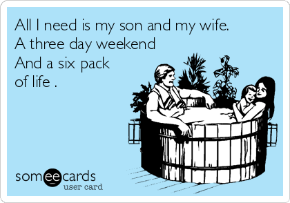 All I need is my son and my wife. 
A three day weekend
And a six pack
of life .