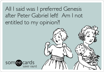 All I said was I preferred Genesis
after Peter Gabriel left!  Am I not
entitled to my opinion?! 