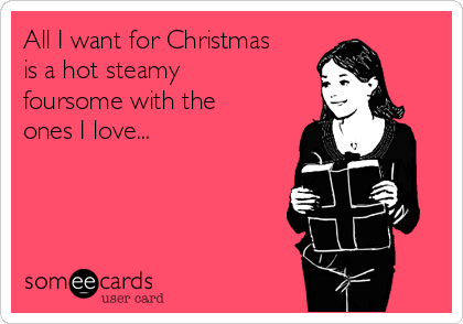 All I want for Christmas
is a hot steamy
foursome with the
ones I love... 
