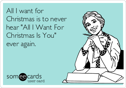 All I want for
Christmas is to never
hear "All I Want For
Christmas Is You"
ever again. 