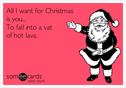All I want for Christmas
is you...
To fall into a vat
of hot lava.
