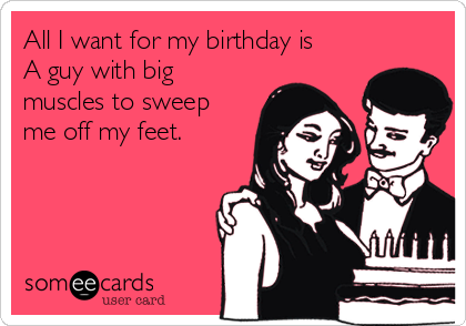 All I want for my birthday is
A guy with big
muscles to sweep
me off my feet.