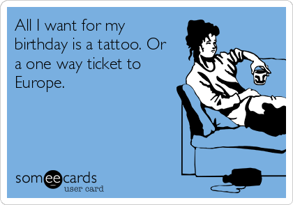 All I want for my
birthday is a tattoo. Or
a one way ticket to
Europe. 